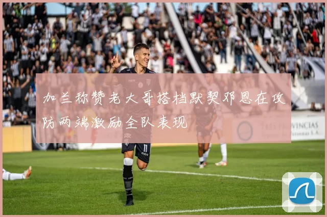 加兰称赞老大哥搭档默契邓恩在攻防两端激励全队表现