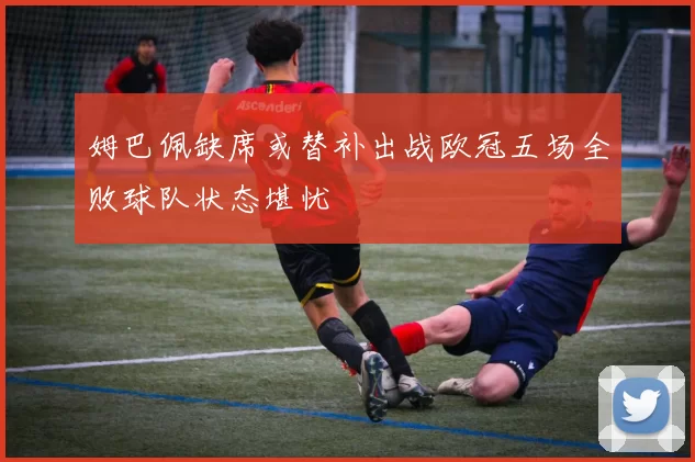 姆巴佩缺席或替补出战欧冠五场全败球队状态堪忧